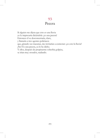 93
                              Pecera

Si alguien me dijera que esto es una lluvia
yo le imprecaría diciéndole: ¡es una pecera!
Entonces él se desconcertaría, claro,
y llamaría a tres agentes policíacos
que, girando sus macanas, me invitarían a contestar: ¿es esto la lluvia?
¡No! Es una pecera, ya lo he dicho.
Y ellos, después de propinarme soberbia golpiza,
se irían muy orondos, nadando.




                                  295
 