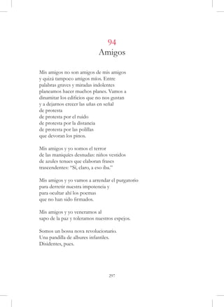 94
                            Amigos

Mis amigos no son amigos de mis amigos
y quizá tampoco amigos míos. Entre
palabras graves y miradas indolentes
planeamos hacer muchos planes. Vamos a
dinamitar los edificios que no nos gustan
y a dejarnos crecer las uñas en señal
de protesta
de protesta por el ruido
de protesta por la distancia
de protesta por las polillas
que devoran los pinos.

Mis amigos y yo somos el terror
de las maniquíes desnudas: niños vestidos
de azules tenues que elaboran frases
trascendentes: “Sí, claro, a eso iba.”

Mis amigos y yo vamos a arrendar el purgatorio
para derretir nuestra impotencia y
para ocultar ahí los poemas
que no han sido firmados.

Mis amigos y yo veneramos al
sapo de la paz y toleramos nuestros espejos.

Somos un bossa nova revolucionario.
Una pandilla de albures infantiles.
Disidentes, pues.




                                 297
 