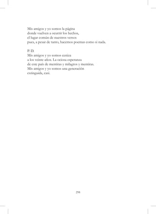 Mis amigos y yo somos la página
donde vuelven a ocurrir los hechos,
el lugar común de nuestros versos
pues, a pesar de tanto, hacemos poemas como si nada.

P. D.
Mis amigos y yo somos ceniza
a los veinte años. La ociosa esperanza
de este país de mentiras y milagros y mentiras.
Mis amigos y yo somos una generación
extinguida, casi.




                                  298
 
