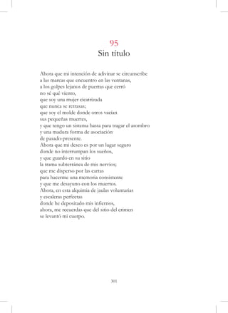 95
                           Sin título

Ahora que mi intención de adivinar se circunscribe
a las marcas que encuentro en las ventanas,
a los golpes lejanos de puertas que cerró
no sé qué viento,
que soy una mujer cicatrizada
que nunca se retrasas;
que soy el molde donde otros vacían
sus pequeñas muertes,
y que tengo un sistema hasta para tragar el asombro
y una madura forma de asociación
de pasado-presente.
Ahora que mi deseo es por un lugar seguro
donde no interrumpan los sueños,
y que guardo en su sitio
la trama subterránea de mis nervios;
que me disperso por las cartas
para hacerme una memoria consistente
y que me desayuno con los muertos.
Ahora, en esta alquimia de jaulas voluntarias
y escaleras perfectas
donde he depositado mis infiernos,
ahora, me recuerdas que del sitio del crimen
se levantó mi cuerpo.




                                301
 