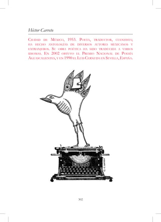 Héctor Carreto
Ciudad     de   México, 1953. Poeta,   traductor,   cuentista;
ha hecho antologías de diversos autores mexicanos y
extranjeros.Su obra poética ha sido traducida a varios
idiomas.En 2002 obtuvo el Premio Nacional de Poesía
Aguascalientes, y en 1990 el Luis Cernuda en Sevilla, España.




                             302
 