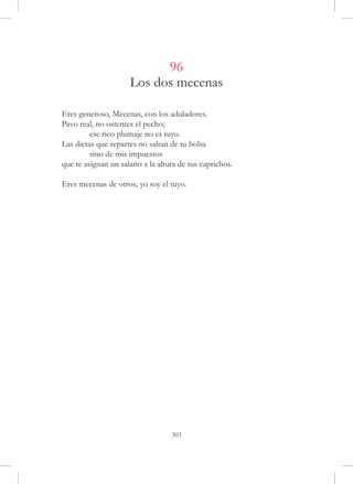 96
                      Los dos mecenas

Eres generoso, Mecenas, con los aduladores.
Pavo real, no ostentes el pecho;
	        ese rico plumaje no es tuyo.
Las dietas que repartes no saltan de tu bolsa
	        sino de mis impuestos
que te asignan un salario a la altura de tus caprichos.

Eres mecenas de otros; yo soy el tuyo.




                                   303
 