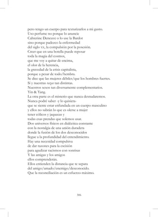 pero tengo un cuerpo para texturizarlos a mi gusto.
Uso perfume no porque lo anuncie
Cahterine Deneuve o lo use la Bardot
sino porque padezco la enfermedad
del siglo xx, la compulsión por la posesión.
Creer que en una botella puede reposar
toda la magia del cosmos,
que me voy a quitar de encima,
el olor de la herencia,
la gravedad de la crisis capitalista,
porque a pesar de todo/hembra.
Se dice que las mujeres débiles/que los hombres fuertes.
Sí y nuestras razas tan distintas.
Nuestros sexos tan diversamente complementarios.
Yin & Yang.
La otra parte es el misterio que nunca desnudaremos.
Nunca podré saber -y lo quisiera-
que se siente estar enfundada en un cuerpo masculino
y ellos no sabrán lo que es olerse a mujer
tener cólicos y jaquecas y
todas esas prendas que solemos usar.
Dos universos físicos en dialéctica constante
con la nostalgia de una unión duradera
donde la fusión de los dos desconocidos
llegue a la profundidad del entendimiento.
Hay una necesidad compulsiva
de dar razones para la escisión
para agudizar racismos con sonrisas
Y las amigas y los amigos
ellos comprenderán.
Ellos entienden la distancia que te separa
del amigo/amado/enemigo/desconocido.
Que la reconciliación es un esfuerzo máximo.




                                 306
 