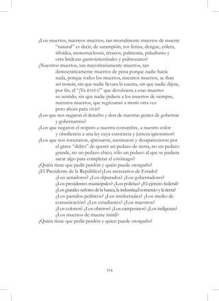 ¿Los muertos, nuestros muertos, tan mortalmente muertos de muerte 	
	       “natural” es decir, de sarampión, tos ferina, dengue, cólera, 	
	       tifoidea, mononucleosis, tétanos, pulmonía, paludismo y
	       otra lindezas gastrointestinales y pulmonares?
¿Nuestros muertos, tan mayoritariamente muertos, tan
	       democráticamente muertos de pena porque nadie hacía
	       nada, porque todos los muertos, nuestros muertos, se iban
	       así nomás, sin que nadie llevara la cuenta, sin que nadie dijera, 	
	       por fin, el “¡Ya basta!” que devolviera a esas muertes
	       su sentido, sin que nadie pidiera a los muertos de siempre, 		
	       nuestros muertos, que regresaran a morir otra vez
	       pero ahora para vivir?
¿Los que nos negaron el derecho y don de nuestras gentes de gobernar 	
	       y gobernarnos?
¿Los que negaron el respeto a nuestra costumbre, a nuestro color
	       y obediencia a una ley cuya existencia y justeza ignoramos?
¿Los que nos torturaron, apresaron, asesinaron y desaparecieron por 	
	       el grave “delito” de querer un pedazo de tierra, no un pedazo 	
	       grande, no un pedazo chico, sólo un pedazo al que se pudiera 	
	       sacar algo para completar el estómago?
¿Quién tiene que pedir perdón y quién puede otorgarlo?
¿El Presidente de la República?¿Los secretarios de Estado?
	       ¿Los senadores? ¿Los diputados? ¿Los gobernadores?
	       ¿Los presidentes municipales? ¿Los policías? ¿El ejército federal? 	
	       ¿Los grandes señores de la banca, la industria,el comercio y la tierra?
	       ¿Los partidos políticos? ¿Los intelectuales? ¿Los medio de 		
	       comunicación? ¿Los estudiantes? ¿Los maestros?
	       ¿Los colonos? ¿Los obreros? ¿Los campesinos? ¿Los indígenas?
	       ¿Los muertos de muerte inútil?
¿Quién tiene que pedir perdón y quien puede otorgarlo?




                                     314
 