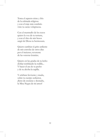 Toma el aspecto triste y frío
de la enlutada religiosa
y con el traje más sombrío
viste tu carne voluptuosa.

Con el murmullo de los rezos
quiero la voz de tu ternura,
y con el óleo de mis besos
ungir de Diosa tu hermosura.

Quiero cambiar el grito ardiente
de mis estrofas de otros días
por el incienso, reverente
de las sonoras letanías;

Quiero en las gradas de tu lecho
doblar temblando la rodilla...
Y hacer el ara de tu pecho
y de tu alcoba la capilla.

Y celebrar ferviente y mudo,
sobre tu cuerpo seductor,
¡lleno de esencias y desnudo,
la Misa Negra de mi amor!




                                   32
 