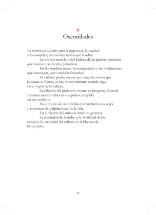 6
                        Oscuridades

La sombra es sudario para la impostura, la vanidad
y los oropeles; por eso hay tantos que la odian.
	        La sombra mata la inútil belleza de las piedras preciosas
que cautivan las mentes primitivas.
	        En las sombras nacen las tempestades y las revoluciones
que destruyen, pero también fecundan.
	        El carbón, piedra oscura que tizna las manos que
la tocan, es fuerza, es luz, es movimiento cuando ruge
en el fogón de la caldera.
	        La rebeldía del proletario oscuro es progreso, libertad
y ciencia cuando vibra en sus puños y trepida
en sus cerebros.
	        En el fondo de las tinieblas toman forma los seres
y empiezan las palpitaciones de la vida.
	        En el vientre del surco la simiente germina.
	        La oscuridad de la nube es la fertilidad de los
campos; la oscuridad del rebelde es la libertad de
los pueblos.




                                  35
 