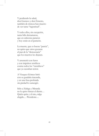 Y perdiendo la salud,
don Gustavo y don Ernesto,
también de tristeza han muerto
de ver tanta “ingratitud”.

Y todos ellos, sin excepción,
tanta bilis derramaron,
que en calaveras pararon
y hoy están en el panteón.

La muerte, que es buena “parcia”,
no quiso que otros gozaran
el pan de la “democracia”
que los muertos les dejaran.

Y arremetió con furor
y con impulsos terríficos
contra todos los “científicos”
que ya causaban terror.

A Vázquez Gómez hirió
con su guadaña iracunda,
y en una fosa profunda
sin piedad lo sumergió.

Sólo a Zúñiga y Miranda
no le quiso hincar el diente…
Quién quita y al rato, salga
elegido… Presidente…




                                    41
 