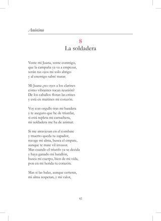 Anónimo

                              8
                         La soldadera

Vente mi Juana, vente conmigo,
que la campaña ya va a empezar,
serán tus ojos mi solo abrigo
y al enemigo sabré matar.

Mi Juana ¿no oyes a los clarines
cómo vibrantes tocan reunión?
De los caballos flotan las crines
y está en maitines mi corazón.

Voy con orgullo tras mi bandera
y te aseguro que he de triunfar,
si está repleta mi cartuchera,
mi soldadera me ha de animar.

Si me atraviesan en el combate
y muerto queda tu zapador,
recoge mi alma, busca el empate,
aunque te mate vil invasor.
Mas cuando el triunfo ya se decida
y haya ganado mi batallón,
busca mi cuerpo, bien de mi vida,
pon en mi herida tu corazón.

Mas si las balas, aunque certeras,
mi alma respetan, y mi valor,




                                     42
 