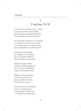 Anónimo

                             9
                       Carabina 30-30
Con mi treinta treinta me voy a alistar
y engrosar las filas de la rebelión,
para conquistar, conquistar libertad,
a los habitantes de nuestra nación.

Con mi treinta treinta me voy a pelear
y a ofrecer la vida en la revolución,
si mi sangre piden, mi sangre la doy,
por los habitantes de nuestra nación.

Carabinas treinta treinta
que cargamos los rebeldes
que viva el Señor Madero
desde´l veinte de noviembre.

Gritaba Francisco Villa:
¿Dónde te hallas Argumedo?
Nos veremos en Bachimba
tú que nunca tienes miedo.

Madre mía de Guadalupe,
tú me has de favorecer,
para no rendir las armas
hasta morir o vencer.

Ya nos vamos pa´ Chihuahua
ya se va tu negro santo,
si me “quebra” alguna bala
ve a llorarme al camposanto.


                                   44
 