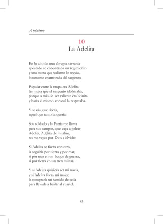 Anónimo

                                10
                             La Adelita

En lo alto de una abrupta serranía
apostado se encontraba un regimiento
y una moza que valiente lo seguía,
locamente enamorada del sargento.

Popular entre la tropa era Adelita,
las mujer que el sargento idolatraba,
porque a más de ser valiente era bonita,
y hasta el mismo coronel la respetaba.

Y se oía, que decía,
aquel que tanto la quería:

Soy soldado y la Patria me llama
para sus campos, que vaya a pelear
Adelita, Adelita de mi alma,
no me vayas por Dios a olvidar.

Si Adelita se fuera con otro,
la seguiría por tierra y por mar,
si por mar en un buque de guerra,
si por tierra en un tren militar.

Y si Adelita quisiera ser mi novia,
y si Adelita fuera mi mujer,
le compraría un vestido de seda
para llevarla a bailar al cuartel.



                                      45
 