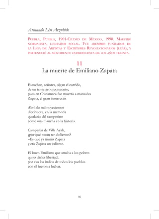 Armando List Arzubide
Puebla, Puebla, 1901-Ciudad de México, 1990. Maestro
normalista, luchador social. Fue miembro fundador de
la Liga de Artistas y Escritores Revolucionarios (lear), y
perteneció al movimiento estridentista de los años treinta.


                      11
         La muerte de Emiliano Zapata

Escuchen, señores, oigan el corrido,
de un triste acontecimiento;
pues en Chinameca fue muerto a mansalva
Zapata, el gran insurrecto.

Abril de mil novecientos
diecinueve, en la memoria
quedarás del campesino
como una mancha en la historia.

Campanas de Villa Ayala,
¿por qué tocan tan dolientes?
–Es que ya murió Zapata
y era Zapata un valiente.

El buen Emiliano que amaba a los pobres
quiso darles libertad;
por eso los indios de todos los pueblos
con él fueron a luchar.




                                  46
 