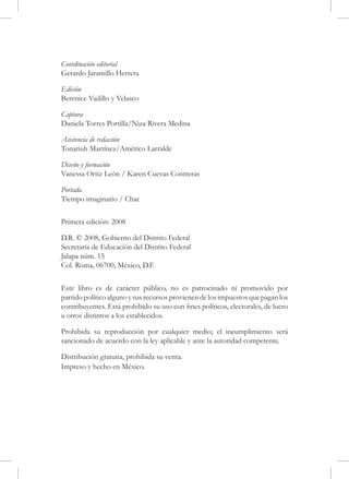 Coordinación editorial
Gerardo Jaramillo Herrera

Edición
Berenice Vadillo y Velasco

Captura
Daniela Torres Portilla/Niza Rivera Medina

Asistencia de redacción
Tonatiuh Martínez/Américo Larralde

Diseño y formación
Vanessa Ortiz León / Karen Cuevas Contreras

Portada
Tiempo imaginario / Chac


Primera edición: 2008

D.R. © 2008, Gobierno del Distrito Federal
Secretaría de Educación del Distrito Federal
Jalapa núm. 15
Col. Roma, 06700, México, D.F.


Este libro es de carácter público, no es patrocinado ni promovido por
partido político alguno y sus recursos provienen de los impuestos que pagan los
contribuyentes. Está prohibido su uso con fines políticos, electorales, de lucro
u otros distintos a los establecidos.

Prohibida su reproducción por cualquier medio; el incumplimiento será
sancionado de acuerdo con la ley aplicable y ante la autoridad competente.

Distribución gratuita, prohibida su venta.
Impreso y hecho en México.
 