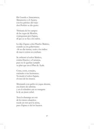 De Cuautla a Amecameca,
Matamoros y el Ajusco,
con los pelones del viejo
don Porfirio se dio gusto.

Trinitaria de los campos
de las vegas de Morelos,
si preguntan por Zapata,
di que ya se fue a los cielos.

Le dijo Zapata a don Pancho Madero,
cuando ya era gobernante:
–Si no das tierras, verás a los indios
de nuevo entrar en combate.

Se enfrentó al señor Madero,
contra Huerta y a Carranza,
pues no le querían cumplir
su plan que era el Plan de Ayala.

Corre, corre, conejito,
cuéntales a tus hermanos:
Ya murió el señor Zapata,
el coco de los tiranos.

Montando con garbo en yegua alazana,
era charro de admirar;
y en el coleadero era su mangana
la de un jinete cabal.

Toca la charanga un son
de los meros abajeños;
rueda un toro por la arena,
pues Zapata es de los buenos.



                                    47
 