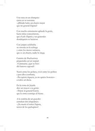 Una rana en un charquito
canta en su serenata:
–¿Dónde hubo un charro mejor
que mi general Zapata?

Con mucho entusiasmo aplaude la gente,
hasta niñas concurrieron,
que el jefe Zapata y sus generales
dondequiera se lucieron.

Con jaripeo celebraba
su victoria en la refriega
y entre los meros surianos,
que es un charro, nadie lo niega.

Camino de Huehuetoca
preguntaba así un turpial:
–Caminante, ¿qué se hizo
del famoso caporal?

Nació entre los pobres, vivió entre los pobres
y por ellos combatía,
–No quiero riqueza, yo no quiero honores–
a todos así decía.

En la toma de Jojutla
dice un mayor a su gente:
–Tráete al general García
que le entre conmigo al frente.

A la sombra de un guayabo
cantaban dos chapulines:
–¡Ya murió el señor Zapata,
terror de los gachupines!



                                    48
 