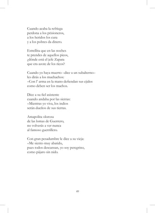 Cuando acaba la refriega
perdona a los prisioneros,
a los heridos los cura
y a los pobres da dinero.

Estrellita que en las noches
te prendes de aquellos picos,
¿dónde está el jefe Zapata
que era azote de los ricos?

Cuando yo haya muerto –dice a un subalterno–
les dirás a los muchachos:
–Con l’ arma en la mano defiendan sus ejidos
como deben ser los machos.

Dice a su fiel asistente
cuando andaba por las sierras:
–Mientras yo viva, los indios
serán dueños de sus tierras.

Amapolita olorosa
de las lomas de Guerrero,
no volverás a ver nunca
al famoso guerrillero.

Con gran pesadumbre le dice a su vieja:
–Me siento muy abatido,
pues todos descansan, yo soy peregrino,
como pájaro sin nido.




                                 49
 