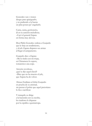 Generales van y vienen
dizque para apaciguarlo;
y no pudiendo a la buena
un plan ponen pa’ engañarlo.

Canta, canta, gorrioncito,
di en tu canción melodiosa;
–Cayó el general Zapata
en forma muy alevosa.

Don Pablo González ordena a Guajardo
que le finja un rendimiento,
y al jefe Zapata disparen sus armas
al llegar al campamento.

Guajardo dice a Zapata:
–Me le rindo con mi tropa,
en Chinameca lo espero,
tomaremos una copa.

Arroyito revoltoso,
¿qué te dijo aquel clavel?
–Dice que no ha muerto el jefe,
que Zapata ha de volver.

Abraza Emiliano al felón Guajardo
en prueba de su amistad,
sin pensar el pobre que aquel pretoriano
lo iba a sacrificar.

Y tranquilo se dirige
a la hacienda con su escolta;
los traidores le disparan
por la espalda a quemarropa.



                                  50
 