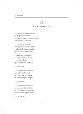 Anónimo

                                12
                           La cucaracha

La cucaracha, la cucaracha,
ya no puede caminar,
porque no tiene, porque le falta,
mariguana que fumar.

La cucaracha, señores,
siempre fue una mascotilla
y además linda muchacha,
que llevaba Pancho Villa.

Una vieja y un viejito
se cayeron en un pozo
y la viejita decía
qué viejito más sabroso.

La cucaracha...

Las mujeres son el diablo,
parientes de Lucifer,
se visten por la cabeza,
se desnudan por los pies.

La cucaracha...

Las mujeres de mi tierra,
no saben ni dar un beso,
en cambio las mexicanas
hasta estiran el pescuezo.
La cucaracha...

                                    52
 