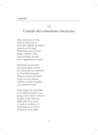 Anónimo

                     13
      Corrido del comunismo mexicano

Nube blanca por el valle,
nube de manta que va
mascando palabras de hambre
junto al oro del trigal.
Nube blanca por el monte,
palma, soledad y afán;
nubes de bocas de niños
que se angustian por un pan.

Horizontes de mazorcas
que peinan plata y cristal.
Las manos que las sembraron
no las podían desgranar.
Magueyes de dos en fondo
surgen con aire marcial
mientras el indio la espalda
ya no puede levantar.

Sobre campos de esmeralda
los hombres descalzos van
porque unos cuantos señores
el grano se han de llevar.
Indio color de tu tierra
el viento lo ha dicho ya:
media luna en tu cintura
el machete ha de brillar.



                               53
 