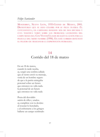 Felipe Santander
Monterrey, Nuevo León, 1935-Ciudad de México, 2001.
Dramaturgo que se hizo célebre por su pieza teatral El
extensionista, en cartelera durante más de dos décadas y
cuya temática versó sobre los problemas lacerantes del
campo mexicano. Con Víctor Ugalde realizó el guión para la
película del mismo nombre         (1990). En este corrido denunció
el peligro de traicionar la expropiación petrolera.




                         14
               Corrido del 18 de marzo

En un 18 de marzo,
cuando la tarde rayaba,
ay, surgió una sombra callada
que al viento envió su mensaje,
venía de un hombre seguro
de que a la patria entregaba
potestad sobre un futuro
que entonces no valía nada.
la potestad de un futuro
que entonces no valía nada

Poeta del desvalido
unión de rifles y arados.
ay, cumpliste con tu destino
al rescatar lo heredado,
y al enfrentarte a los gringos
hallaste un campo sembrado



                                    57
 