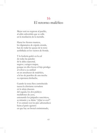 16
                   El retorno maléfico

Mejor será no regresar al pueblo,
al edén subvertido que se calla
en la mutilación de la metralla.

Hasta los fresnos mancos,
los dignatarios de cúpula oronda,
han de rodar las quejas de la torre
acribillada en los vientos de fronda.

Y la fusilería grabó en la cal
de todas las paredes
de la aldea espectral,
negros y aciagos mapas,
porque en ellos leyese el hijo pródigo
al volver a su umbral
en un anochecer de maleficio,
a la luz de petróleo de una mecha
su esperanza deshecha.

Cuando la tosca llave enmohecida
tuerza la chirriante cerradura
en la añeja clausura
del zaguán, los dos púdicos
medallones de yeso,
entonando los párpados narcóticos,
se mirarán y se dirán: “¿Qué es eso?”
Y yo entraré con los pies advenedizos
hasta el patio agorero
en que hay un brocal ensimismado,



                                    63
 