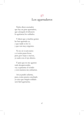 17
                     Los agarraderos

  Todos dicen asustados
que hay un gran agarradero,
que a Joaquín el rebocero
lo agarraron los soldados.

  Y dicen que a muchas gentes
las han agarrado ya,
y que nadie se les va
y que son muy exigentes.

  Yo no sé si será cierto
o si serán puras levas;
pero, por viejas o nuevas,
yo ando con el ojo abierto.

  Y para que no me agarren
todo desaprevenido,
voy a quitarme el vestido
y con manteca me embarren.

  Así ya podré zafarme,
pues, como puerco encebado
yo creo que ningún soldado
será fácil agarrarme.




                                67
 