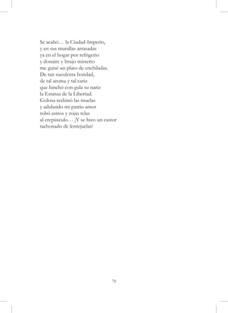 Se acabó… la Ciudad-Imperio,
y en sus murallas arrasadas
ya en el hogar por refrigerio
y donaire y brujo misterio
me guisé un plato de enchiladas.
De tan suculenta bondad,
de tal aroma y tal cariz
que hinchó con gula su nariz
la Estatua de la Libertad.
Golosa rechinó las muelas
y adulando mi patrio amor
robó astros y rojas telas
al crepúsculo… ¡Y se hizo un castor
tachonado de lentejuelas!




                                70
 