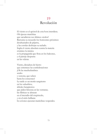 19
                          Revolución

El viento es el apóstol de esta hora interdicta.
Oh épocas marchitas
que sacudieron sus últimos otoños!
Barrunta su recuerdo los horizontes próximos
desahuciados de pájaros,
y las corolas deshojan su teclado.
Sopla el viento absoluto contra la materia
cósmica: la música
es la propaganda que flota en los balcones,
y el paisaje despunta
en las veletas.

Viento, dictadura de hierro
que estremece las confederaciones
¡Oh las muchedumbres
azules
y sonoras, que suben
hasta los corazones!
La tarde es un motín sangriento
en los suburbios;
árboles harapientos
que piden limosna en las ventanas;
las fábricas se abrasan
en el incendio del crepúsculo,
y en el cielo brillante
los aviones ejecutan maniobras vesperales.




                                   73
 