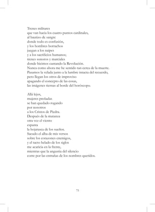 Trenes militares
que van hacia los cuatro puntos cardinales,
al bautizo de sangre
donde todo es confusión,
y los hombres borrachos
juegan a los naipes
y a los sacrificios humanos;
trenes sonoros y marciales
donde hicimos cantando la Revolución.
Nunca como ahora me he sentido tan cerca de la muerte.
Pasamos la velada junto a la lumbre intacta del recuerdo,
pero llegan los otros de improviso
apagando el concepto de las cosas,
las imágenes tiernas al borde del horóscopo.

Allá lejos,
mujeres preñadas
se han quedado rogando
por nosotros
a los Cristos de Piedra.
Después de la matanza
otra vez el viento
espanta
la hojarasca de los sueños.
Sacudo el alba de mis versos
sobre los corazones enemigos,
y el tacto helado de los siglos
me acaricia en la frente,
mientras que la angustia del silencio
corre por las entrañas de los nombres queridos.




                                 75
 