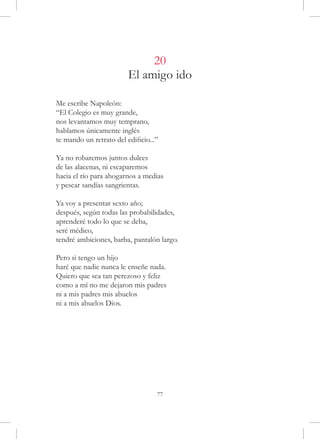 20
                         El amigo ido

Me escribe Napoleón:
“El Colegio es muy grande,
nos levantamos muy temprano,
hablamos únicamente inglés
te mando un retrato del edificio...”

Ya no robaremos juntos dulces
de las alacenas, ni escaparemos
hacia el río para ahogarnos a medias
y pescar sandías sangrientas.

Ya voy a presentar sexto año;
después, según todas las probabilidades,
aprenderé todo lo que se deba,
seré médico,
tendré ambiciones, barba, pantalón largo.

Pero si tengo un hijo
haré que nadie nunca le enseñe nada.
Quiero que sea tan perezoso y feliz
como a mí no me dejaron mis padres
ni a mis padres mis abuelos
ni a mis abuelos Dios.




                                   77
 