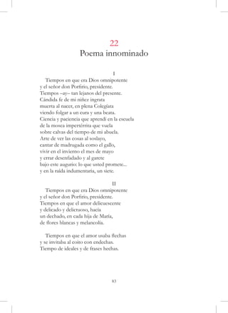 22
                   Poema innominado

                                     I
   Tiempos en que era Dios omnipotente
y el señor don Porfirio, presidente.
Tiempos –ay– tan lejanos del presente.
Cándida fe de mi niñez ingrata
muerta al nacer, en plena Colegíata
viendo folgar a un cura y una beata.
Ciencia y paciencia que aprendí en la escuela
de la mosca impertérrita que vuela
sobre calvas del tiempo de mi abuela.
Arte de ver las cosas al soslayo,
cantar de madrugada como el gallo,
vivir en el invierno el mes de mayo
y errar desenfadado y al garete
bajo este augurio: lo que usted promete...
y en la raída indumentaria, un siete.

                                   II
   Tiempos en que era Dios omnipotente
y el señor don Porfirio, presidente.
Tiempos en que el amor delicuescente
y delicado y delictuoso, hacía
un dechado, en cada hija de María,
de flores blancas y melancolía.

   Tiempos en que el amor usaba flechas
y se invitaba al coito con endechas.
Tiempo de ideales y de frases hechas.




                                  83
 