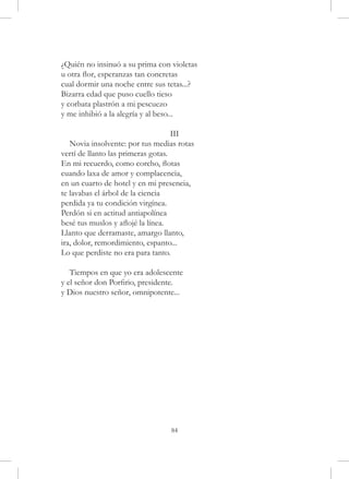 ¿Quién no insinuó a su prima con violetas
u otra flor, esperanzas tan concretas
cual dormir una noche entre sus tetas...?
Bizarra edad que puso cuello tieso
y corbata plastrón a mi pescuezo
y me inhibió a la alegría y al beso...

                                    III
   Novia insolvente: por tus medias rotas
vertí de llanto las primeras gotas.
En mi recuerdo, como corcho, flotas
cuando laxa de amor y complacencia,
en un cuarto de hotel y en mi presencia,
te lavabas el árbol de la ciencia
perdida ya tu condición virgínea.
Perdón si en actitud antiapolínea
besé tus muslos y aflojé la línea.
Llanto que derramaste, amargo llanto,
ira, dolor, remordimiento, espanto...
Lo que perdiste no era para tanto.

   Tiempos en que yo era adolescente
y el señor don Porfirio, presidente.
y Dios nuestro señor, omnipotente...




                                 84
 