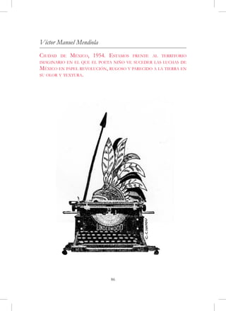 Víctor Manuel Mendiola
Ciudad   de   México, 1954. Estamos   frente al territorio
imaginario en el que el poeta niño ve suceder las luchas de
México en papel revolución, rugoso y parecido a la tierra en
su olor y textura.




                             86
 