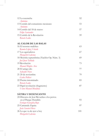 12 La cucaracha	                               52
  Anónimo
13 Corrido del comunismo mexicano	             53
  Anónimo
14 Corrido del 18 de marzo	                    57
  Felipe Santander
15 Corrido de la Revolución	                   59
  Renato Leduc

AL CALOR DE LAS BALAS
16 El retorno maléfico	                        63
  Ramón López Velarde
17 Los agarraderos	                            67
  Margarito Ledesma
18 Morriña septembrina (Vacilón Op. Núm. 3)	   69
  José Juan Tablada
19 Revolución	                                 73
  Manuel Maples Arce
20 El amigo ido	                               77
  Salvador Novo
21 20 de noviembre	                            79
  Carlos Pellicer
22 Poema innominado	                           83
  Renato Leduc	
23 Papel revolución (fragmento)                87
  Víctor Manuel Mendiola

SÁTIRA Y DESENCANTO
24 Discurso de José Revueltas a los perros
   en el Parque Hundido	                       93
  Enrique González Rojo
25 Camarada Zapata	                            97
  Jesús Sansón Flores
26 Lo que va de ayer a hoy	                    101
  Margarito Ledesma
 