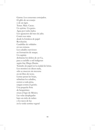 Garras. Los corazones estrujados.
El glifo de un conejo
o de un tigre.
Tunas. Maíz. Cacao.
Un ajolote. Un perro.
Agua por todos lados.
Los aguaceros del mes de julio.
Cortés nos mira
desde la fortaleza de papel
Revolución.
Cuadrillas de soldados
en sus corazas.
Los caballos nerviosos
en formación de ataque.
Un capitán
desbarata los ídolos de un Cu,
pasa a cuchillo a mil indígenas
según fray Diego Durán.
Tumulto de papel en la ciudad de letras.
Los monitos no dicen nada,
sólo se mueven sin moverse
en mi libro de texto.
Lentas pasan las hojas,
relinchan los caballos,
corren a toda prisa,
cargan contra el gentío.
Una pequeña flota
de bergantines
cruza el lago de México.
Las velas desplegadas
bajo un cielo de nubes
y los rayos de luz
en la verde cortina vegetal




                                  88
 