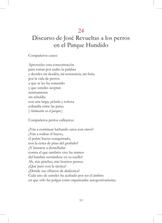 24
  Discurso de José Revueltas a los perros
          en el Parque Hundido
Compañeros canes:

Aprovecho esta concentración
para tomar por asalto la palabra
y decirles mi desdén, mi resistencia, mi furia
por la vida de perros
a que se les ha sometido
y que ustedes aceptan
sumisamente
sin rebeldía
con una larga, peluda y roñosa
cobardía entre las patas.
(Animación en el parque.)

Compañeros perros callejeros:

¿Van a continuar luchando unos con otros?
¿Van a rodear el hueso,
el pobre hueso conquistado,
con la cerca de púas del gruñido?
¿Y lanzarse a dentelladas
contra el que también vive las manos
del hambre cerrándose en su cuello?
Ah, mis pinches, mis bonitos perros:
¿Qué pasó con la táctica?
¿Dónde sus olfateos de dialéctica?
Cada uno de ustedes ha acabado por ser el ámbito
en que sólo las pulgas están organizadas autogestivamente.




                                   93
 
