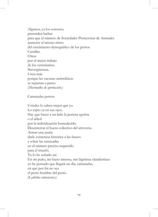 Algunos, ya los conozco,
pretenden luchar
para que el número de Sociedades Protectoras de Animales
aumente al mismo ritmo
del crecimiento demográfico de los perros.
Canallas.
Otros
por el mejor trabajo
de los veterinarios.
Sinvergüenzas.
Unos más
porque las vacunas antirrábicas
se repartan a pasto.
(Murmullos de aprobación.)

Camaradas perros:

Ustedes lo saben mejor que yo.
Lo espío ya en sus ojos.
Hay que hacer a un lado la perrera egoísta
o el árbol
por la individuación humedecido.
Desenterrar el hueso colectivo del atreverse.
Armar una jauría
darle existencia histórica a las fauces
y soltar las tarascadas
en el número preciso requerido
para el triunfo.
Yo lo he soñado así.
En mi puño, mi fuero interno, mis lágrimas clandestinas
yo he pensado que llegará un día, camaradas,
en que por fin no sea
el perro hombre del perro.
(Ladridos entusiastas.)



                                 94
 