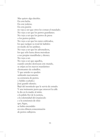 Mas quiero algo decirles.
En esta lucha.
En este joderse.
En esta pasión
no vaya a ser que otros les coman el mandado.
No vaya a ser que los perros guardianes.
No vaya a ser que los perros de presa
o los perros policía.
No vaya a ser que los canes cultivados,
los que cuelgan su rosal de ladridos
en medio de los jardines.
No vaya a ser que los advenedizos,
los que sólo hasta ahora merodean
a sus propias mandíbulas y dientes.
No vaya a ser.
No vaya a ser que aquellos,
cuando ustedes destruyan este mundo,
se erijan en los nuevos mandarines
chorreantes de colmillos.
Y que ustedes se queden
sufriendo nuevamente
su existencia de perros.
(Aullidos exaltados.)
José guardó silencio.
Bajó del montículo que le servía de estrado.
Y una insinuante perra que atravesó la calle
le dio en la madre al mitin.
a la pálida flor de la justicia,
a la solemnidad del crepúsculo
y a la conciencia de clase
que, fugaz,
se había encendido
en esta efímera concentración
de perros callejeros.



                                 95
 