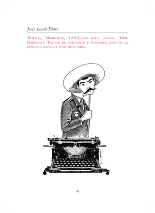 Jesús Sansón Flores
Morelia, Michoacán, 1909-Guadalajara, Jalisco, 1966.
Periodista. Testigo de traiciones y acomodos, hizo de la
denuncia social el tema de su obra.




                           96
 