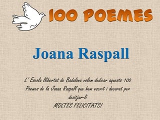 L’ Escola llibertat de Badalona volem dedicar aquests 100
Poemes de la Joana Raspall que hem escrit i decorat per
desitjar-li
MOLTES FELICITATS!
Joana Raspall
 