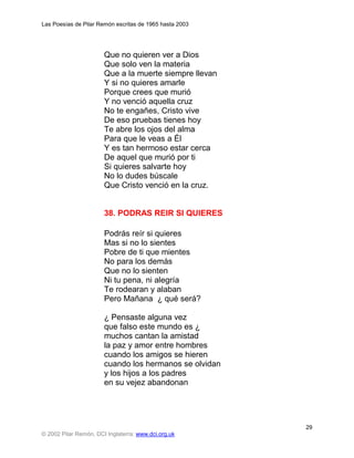 Las Poesías de Pilar Remón escritas de 1965 hasta 2003




                       Que no quieren ver a Dios
                       Que solo ven la materia
                       Que a la muerte siempre llevan
                       Y si no quieres amarle
                       Porque crees que murió
                       Y no venció aquella cruz
                       No te engañes, Cristo vive
                       De eso pruebas tienes hoy
                       Te abre los ojos del alma
                       Para que le veas a Él
                       Y es tan hermoso estar cerca
                       De aquel que murió por ti
                       Si quieres salvarte hoy
                       No lo dudes búscale
                       Que Cristo venció en la cruz.


                       38. PODRAS REIR SI QUIERES

                       Podrás reír si quieres
                       Mas si no lo sientes
                       Pobre de ti que mientes
                       No para los demás
                       Que no lo sienten
                       Ni tu pena, ni alegría
                       Te rodearan y alaban
                       Pero Mañana ¿ qué será?

                       ¿ Pensaste alguna vez
                       que falso este mundo es ¿
                       muchos cantan la amistad
                       la paz y amor entre hombres
                       cuando los amigos se hieren
                       cuando los hermanos se olvidan
                       y los hijos a los padres
                       en su vejez abandonan




                                                         29
© 2002 Pilar Remón, DCI Inglaterra: www.dci.org.uk
 