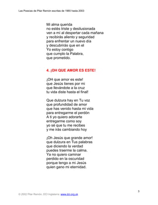 Las Poesías de Pilar Remón escritas de 1965 hasta 2003




                       Mi alma querida
                       no estés triste y desilusionada
                       ven a mí al despertar cada mañana
                       y recibirás aliento y seguridad
                       para enfrentar un nuevo día
                       y descubrirás que en el
                       Yo estoy contigo
                       que cumplo la Palabra,
                       que prometido.


                       4. ¡OH QUE AMOR ES ESTE!

                       ¡OH que amor es este!
                       que Jesús tienes por mi
                       que llevándote a la cruz
                       tu vida diste hasta el final!

                       Que dulzura hay en Tu voz
                       que profundidad de amor
                       que has venido hasta mi vida
                       para entregarme el perdón
                       A ti yo quiero adorarte
                       entregarme como soy
                       yo sé que tu me recibes
                       y me irás cambiando hoy

                       ¡Oh Jesús que grande amor!
                       que dulzura en Tus palabras
                       que diciendo la verdad
                       puedes traerme la calma.
                       Ya no quiero caminar
                       perdido en la oscuridad
                       porque tengo a mi Jesús
                       quien gano mi eternidad.




                                                           3
© 2002 Pilar Remón, DCI Inglaterra: www.dci.org.uk
 
