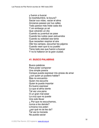 Las Poesías de Pilar Remón escritas de 1965 hasta 2003




                       y fueron a buscar
                       la incertidumbre, la locura?
                       Saciar sus vidas, vaciar el alma
                       Ancianos pasean por tus calles
                       Todo parece más triste cada día
                       Y sin embargo yo sé
                       Que volverán un día
                       Cuando su juventud se pase
                       Cuando los ruidos sean estruendos
                       Cuando su soledad sea tanta
                       Que necesiten respirar el aire
                       Oler los campos, escuchar los pájaros
                       Cuando vean que tú su pueblo
                       Tiene todo eso que fueron a buscar
                       Y no lo hallaron en la gran ciudad.


                       41. BUSCO PALABRAS

                       Busco palabras
                       Para poder componer
                       Una simple poesía
                       Conque pueda expresar mis ansias de amar
                       ¿con quien yo pudiera hablar?
                       Mas no encuentro
                       Quien me escuche
                       Quien le pueda importar
                       Es bueno expresar
                       Lo que el alma siente
                       Tal vez una pena
                       O un gran mal estar
                       La cruz que no puede
                       Uno solo llevar
                       ¿ Por que no escuchamos,
                       nunca a los demás?
                       Limosna nos piden
                       ¿por qué no se les da?
                       Tal vez la moneda
                       No pueda saciar
                                                                  32
© 2002 Pilar Remón, DCI Inglaterra: www.dci.org.uk
 