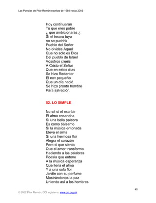 Las Poesías de Pilar Remón escritas de 1965 hasta 2003




                       Hoy continuaran
                       Tu que eres pobre
                       ¿ que ambicionaras ¿
                       Sí el tesoro tuyo
                       no se pudrirá
                       Pueblo del Señor
                       No olvides Aquel
                       Que no solo es Dios
                       Del pueblo de Israel
                       Vosotros creéis
                       A Cristo el Señor
                       Que en estos días
                       Se hizo Redentor
                       El nov pequeño
                       Que un día nació
                       Se hizo pronto hombre
                       Para salvación.


                       52. LO SIMPLE

                       No sé sí el escribir
                       El alma ensancha
                       Sí una bella palabra
                       Es como bálsamo
                       Sí la música entonada
                       Eleva el alma
                       Sí una hermosa flor
                       Alegra el corazón
                       Pero si que siento
                       Que el amor transforma
                       Haciendo a las palabras
                       Poesía que entone
                       A la música esperanza
                       Que llena el alma
                       Y a una sola flor
                       Jardín con su perfume
                       Mostrándonos la paz
                       Uniendo así a los hombres
                                                         40
© 2002 Pilar Remón, DCI Inglaterra: www.dci.org.uk
 