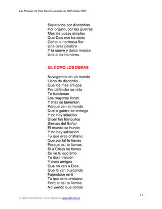 Las Poesías de Pilar Remón escritas de 1965 hasta 2003




                       Separados por discordias
                       Por orgullo, por las guerras
                       Mas las cosas simples
                       Que Dios nos ha dado
                       Como la hermosa flor
                       Una bella palabra
                       Y la suave y dulce música
                       Une a los hombres.


                       53. COMO LOS DEMAS

                       Navegamos en un mundo
                       Lleno de discordia
                       Que los mas amigos
                       Por defender su vida
                       Te traicionan
                       Los mayores lloran
                       Y más se lamentan
                       Porque ven al mundo
                       Que a guerra se entrega
                       Y no hay solución
                       Dicen los tranquilos
                       Siervos del Señor
                       El mundo se hunde
                       Y no hay salvación
                       Tu que eres cristiano
                       Que por tal te tienes
                       Porque así te llamas
                       Si a Cristo no tienes
                       Se ve tu egoísmo
                       Tu dura traición
                       Y esos amigos
                       Que no ven a Dios
                       Que le van buscando
                       Fajándose en ti
                       Tu que eres cristiano
                       Porque así te llamas
                       No viendo que dañas
                                                         41
© 2002 Pilar Remón, DCI Inglaterra: www.dci.org.uk
 