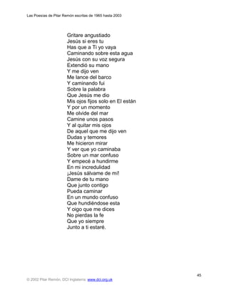 Las Poesías de Pilar Remón escritas de 1965 hasta 2003




                       Gritare angustiado
                       Jesús si eres tu
                       Has que a Ti yo vaya
                       Caminando sobre esta agua
                       Jesús con su voz segura
                       Extendió su mano
                       Y me dijo ven
                       Me lance del barco
                       Y caminando fui
                       Sobre la palabra
                       Que Jesús me dio
                       Mis ojos fijos solo en El están
                       Y por un momento
                       Me olvide del mar
                       Camine unos pasos
                       Y al quitar mis ojos
                       De aquel que me dijo ven
                       Dudas y temores
                       Me hicieron mirar
                       Y ver que yo caminaba
                       Sobre un mar confuso
                       Y empecé a hundirme
                       En mi incredulidad
                       ¡Jesús sálvame de mí!
                       Dame de tu mano
                       Que junto contigo
                       Pueda caminar
                       En un mundo confuso
                       Que hundiéndose esta
                       Y oigo que me dices
                       No pierdas la fe
                       Que yo siempre
                       Junto a ti estaré.




                                                         45
© 2002 Pilar Remón, DCI Inglaterra: www.dci.org.uk
 