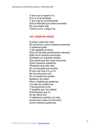 Las Poesías de Pilar Remón escritas de 1965 hasta 2003




                       Y esa cruz te espera a ti.
                       Si tu a mi te entregas
                       Y dia a dia te ire ensenando
                       Que la felicidad que estas buscando
                       Es una simple vida
                       Toma tu cruz, y sigue me.


                       104. CUANTAS VECES

                       Cuantas veces las cosa
                       No funcionan, como nosotros queremos
                       Y podemos gritar
                       Y dar patadas al viento
                       Pero al final solo encontramos, lamento
                       Dolor en el corazón que busca
                       Confusión en nuestras mentes
                       Que quiere que las cosas funcionen
                       Como nosotros queremos
                       Olvidando que esta vida
                       Es una escuela que enseña
                       El que nos hizo a ti y a mi
                       No nos hizo para vivir
                       En un mundo sin sentido
                       Egoísta y sin razón
                       Que a medida que quitamos
                       Los ojos de nuestro ser
                       Y los ponemos en El
                       Y aquellos que nos rodean
                       Encontramos que no
                       Es tan difícil vivir
                       Y hallaremos sentido a la vida
                       Aunque las cosas no funcionen
                       Como nosotros queremos.




                                                                 77
© 2002 Pilar Remón, DCI Inglaterra: www.dci.org.uk
 