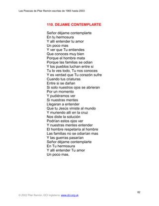 Las Poesías de Pilar Remón escritas de 1965 hasta 2003




                       110. DEJAME CONTEMPLARTE

                       Señor déjame contemplarte
                       En tu hermosura
                       Y allí entender tu amor
                       Un poco mas
                       Y ver que Tu entiendes
                       Que conoces muy bien
                       Porque el hombre mata
                       Porque las familias se odian
                       Y los pueblos luchan entre si
                       Tu lo ves todo, Tu nos conoces
                       Y es verdad que Tu corazón sufre
                       Cuando tus criaturas
                       Entre si se dañan
                       Si solo nuestros ojos se abrieran
                       Por un momento
                       Y pudiéramos ver
                       Si nuestras mentes
                       Llegaran a entender
                       Que tu Jesús viniste al mundo
                       Y muriendo allí en la cruz
                       Nos diste la solución
                       Podrían estos ojos ver
                       Y nuestras mentes entender
                       El hombre respetaría al hombre
                       Las familias no se odiarían mas
                       Y las guerras pasarían
                       Señor déjame contemplarte
                       En Tu hermosura
                       Y allí entender Tu amor
                       Un poco mas.




                                                           82
© 2002 Pilar Remón, DCI Inglaterra: www.dci.org.uk
 