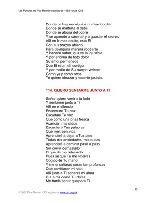 Las Poesías de Pilar Remón escritas de 1965 hasta 2003




                       Donde no hay escrúpulos ni misericordia
                       Donde se maltrata al débil
                       Donde se abusa del pobre
                       Y se aprende a caminar y a guardar el secreto
                       Allí en lo mas oculto, esta El
                       Con sus brazos abierto
                       Para de alguna manera rodearte
                       Y hacerte saber, que ve la injusticia
                       Y por encima de todo dolor
                       Su amor permanece
                       Que El esta allí contigo
                       Y por medio de Su cuerpo viviente
                       Como yo y como otros
                       Te quiere abrazar y hacerte justicia.


                       114. QUIERO SENTARME JUNTO A TI

                       Señor quiero venir a tu lado
                       Y sentarme junto a Ti
                       Allí en el silencio
                       Encontrare Tu paz
                       Escudare Tu voz
                       Que como una brisa fresca
                       Acarician mis oídos
                       Escuchare Tus palabras
                       Que me traen vida
                       Aprenderé a dejar a Tus pies
                       Todas mis ansiedades, mis dudas
                       Aprenderé a caminar paso a paso
                       Sin correr demasiado
                       O que darme retrasado
                       Pues se que Tu me llevaras
                       Cogido de Tu mano
                       Y me ensañaras cosas tan profundas
                       Que cambiaran mi vida
                       Allí junto a Ti sanaras mi alma
                       Día a día como Tu obras
                       Me harás sentir que para Ti

                                                                       85
© 2002 Pilar Remón, DCI Inglaterra: www.dci.org.uk
 