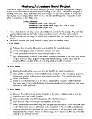 Mystery/Adventure Novel Project
Your Novel Project is worth 100 points. How you get those 100 points is going to be up to you.
Below you will find different tasks to complete relating to your novel. Each task is assigned a
starting point value. If you do the task and do it well you can earn those points. If you do the
task but do not pull all your effort into it you may not earn all of the points. The goal is to com-
plete enough tasks to earn 100 points.
Project Timeline:
November 10th: project assigned
November 12th, 16th & 18th: project work time in class
November 19th: project due!
• Please note that you will only have 3 scheduled work periods for this project. Any work that
you cannot complete during these in class work times must be finished for homework
• All written work must be in pen (or typed), neat, organized, free from spelling and grammar
errors.
• All artwork must be neat, done on white drawing paper and colored neatly
5 Point Tasks
Write and then present a 60 second speech selling the book to the class
Create a newspaper article or television story on your book.
Create 3 scenes from the book, label them (must be in color)
If you could give any character in the novel a present to help them in the story, what would
you give them and why? Explain using details from the story how this would help the
character. Must be in pen, or typed, neat, organized, at least 5 sentences.
15 Point Tasks
Compose 7 questions to ask a main character in the book; you’ll also need to write the
characters response to each question.
Write an obituary for one of the characters. (7 sentence minimum)
Draw a comic strip of your favorite scene (4 box minimum)
Write a letter to the author explaining your thoughts about the novel. What you liked, what
you did not like and how you connected to the characters in the novel (10 sentence min)
Create a bookmark that illustrates the story. On the back of the bookmark, pick 5 words
that describe the novel and write a short reason you chose each word. Make sure the title
and author are on the bookmark
10 Point Tasks
Describe the setting of a scene, and then act it out for the class in pantomime
Write a letter (10 sentence minimum) to the main character of the book asking questions,
protesting a situation and/or making a complaint/suggestion. This must be done using
correct letter format.
Create a new character to add to the novel. Describe this character and tell what role
they would play in the novel in full detail giving examples from the novel where they would
be added or make an impact.
 