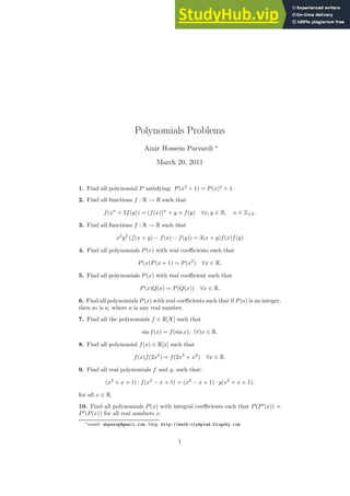 Polynomials Problems
Amir Hossein Parvardi ∗
March 20, 2011
1. Find all polynomial P satisfying: P(x2
+ 1) = P(x)2
+ 1.
2. Find all functions f : R → R such that
f(xn
+ 2f(y)) = (f(x))n
+ y + f(y) ∀x, y ∈ R, n ∈ Z≥2.
3. Find all functions f : R → R such that
x2
y2
(f(x + y) − f(x) − f(y)) = 3(x + y)f(x)f(y)
4. Find all polynomials P(x) with real coefficients such that
P(x)P(x + 1) = P(x2
) ∀x ∈ R.
5. Find all polynomials P(x) with real coefficient such that
P(x)Q(x) = P(Q(x)) ∀x ∈ R.
6. Find all polynomials P(x) with real coefficients such that if P(a) is an integer,
then so is a, where a is any real number.
7. Find all the polynomials f ∈ R[X] such that
sin f(x) = f(sin x), (∀)x ∈ R.
8. Find all polynomial f(x) ∈ R[x] such that
f(x)f(2x2
) = f(2x3
+ x2
) ∀x ∈ R.
9. Find all real polynomials f and g, such that:
(x2
+ x + 1) · f(x2
− x + 1) = (x2
− x + 1) · g(x2
+ x + 1),
for all x ∈ R.
10. Find all polynomials P(x) with integral coefficients such that P(P′
(x)) =
P′
(P(x)) for all real numbers x.
∗email: ahpwsog@gmail.com, blog: http://math-olympiad.blogsky.com
1
 